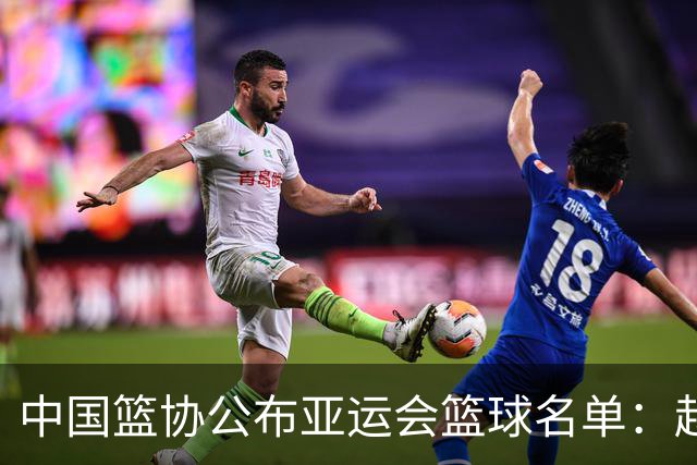 中国篮协公布亚运会篮球名单：赵继伟落选为保护身体，杨瀚森备战NBA